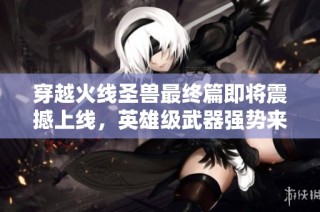穿越火线圣兽最终篇即将震撼上线，英雄级武器强势来袭