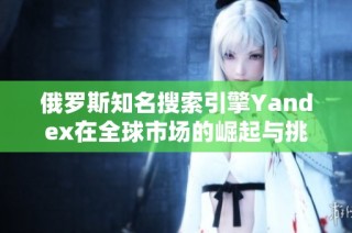 俄罗斯知名搜索引擎Yandex在全球市场的崛起与挑战分析