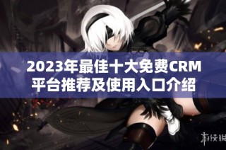 2023年最佳十大免费CRM平台推荐及使用入口介绍