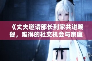 《丈夫邀请部长到家共进晚餐，难得的社交机会与家庭温馨时光》