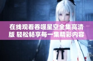 在线观看吞噬星空全集高清版 轻松畅享每一集精彩内容