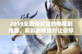 2019年最受欢迎的电视剧推荐，精彩剧情绝对让你停不下来！