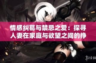 情感纠葛与禁忌之爱：探寻人妻在家庭与欲望之间的挣扎