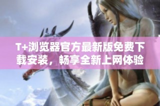 T+浏览器官方最新版免费下载安装，畅享全新上网体验与功能