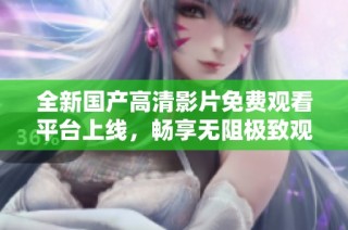 全新国产高清影片免费观看平台上线，畅享无阻极致观影体验