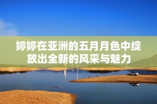 婷婷在亚洲的五月月色中绽放出全新的风采与魅力