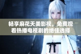 畅享麻花天美影视，免费观看热播电视剧的绝佳选择