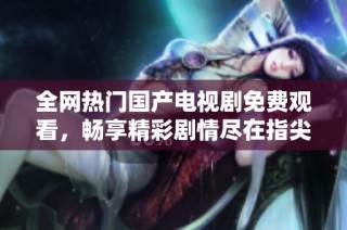 全网热门国产电视剧免费观看，畅享精彩剧情尽在指尖