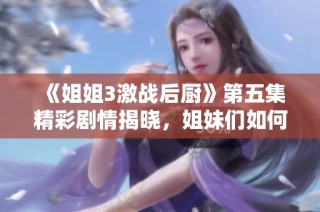 《姐姐3激战后厨》第五集精彩剧情揭晓，姐妹们如何应对挑战激发团结力