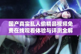 国产真实乱人偷精品视频免费在线观看体验与评测全解析