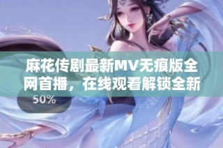 麻花传剧最新MV无痕版全网首播，在线观看解锁全新剧情体验