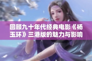 回顾九十年代经典电影《杨玉环》三港版的魅力与影响力探索
