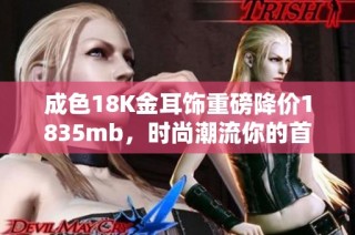 成色18K金耳饰重磅降价1835mb，时尚潮流你的首选之物