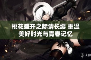 桃花盛开之际请长缨 重温美好时光与青春记忆