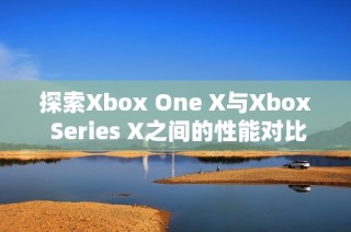 探索Xbox One X与Xbox Series X之间的性能对比与游戏体验差异