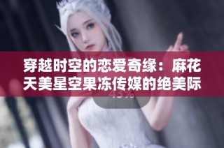 穿越时空的恋爱奇缘：麻花天美星空果冻传媒的绝美际遇