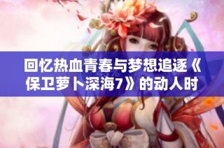 回忆热血青春与梦想追逐《保卫萝卜深海7》的动人时刻与精彩回忆