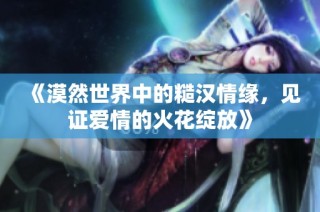 《漠然世界中的糙汉情缘，见证爱情的火花绽放》