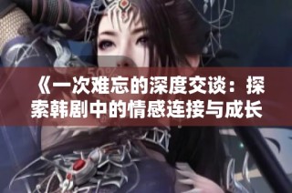 《一次难忘的深度交谈：探索韩剧中的情感连接与成长》
