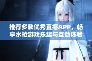 推荐多款优秀直播APP，畅享水枪游戏乐趣与互动体验