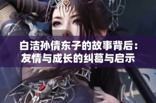 白洁孙倩东子的故事背后：友情与成长的纠葛与启示