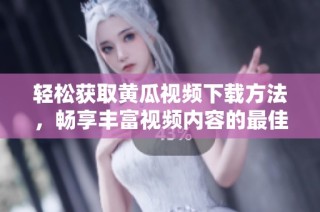 轻松获取黄瓜视频下载方法，畅享丰富视频内容的最佳选择