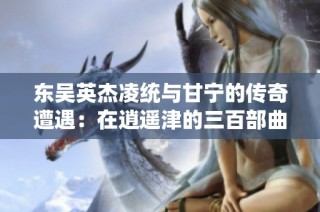 东吴英杰凌统与甘宁的传奇遭遇：在逍遥津的三百部曲之旅