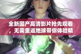 全新国产高清影片抢先观看，无需重返地球带你体验精彩故事