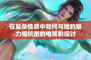 在复杂情感中如何与她的魅力相抗衡的电视剧探讨