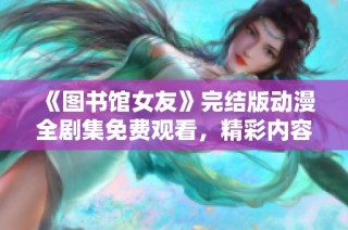 《图书馆女友》完结版动漫全剧集免费观看，精彩内容不容错过！