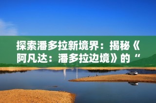 探索潘多拉新境界：揭秘《阿凡达：潘多拉边境》的“山峰探秘”DLC精彩内容
