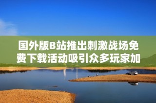 国外版B站推出刺激战场免费下载活动吸引众多玩家加入