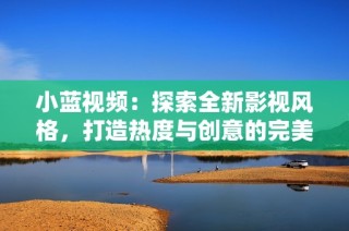 小蓝视频：探索全新影视风格，打造热度与创意的完美结合