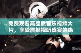 免费观看高品质音乐视频大片，享受震撼视听盛宴的绝佳体验