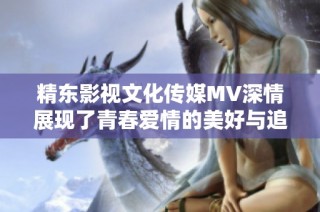 精东影视文化传媒MV深情展现了青春爱情的美好与追梦的勇气