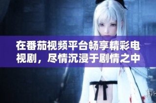 在番茄视频平台畅享精彩电视剧，尽情沉浸于剧情之中