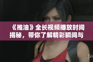 《推油》全长视频播放时间揭秘，带你了解精彩瞬间与故事情节