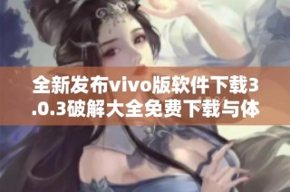 全新发布vivo版软件下载3.0.3破解大全免费下载与体验攻略