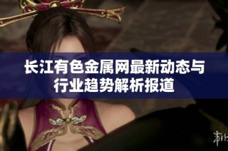 长江有色金属网最新动态与行业趋势解析报道