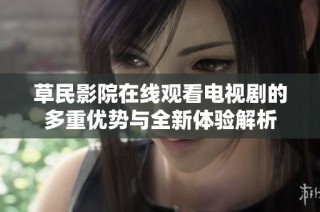 草民影院在线观看电视剧的多重优势与全新体验解析