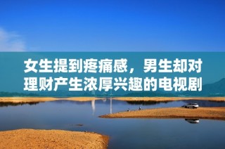 女生提到疼痛感，男生却对理财产生浓厚兴趣的电视剧情节探讨
