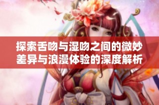 探索舌吻与湿吻之间的微妙差异与浪漫体验的深度解析