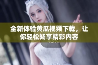 全新体验黄瓜视频下载，让你轻松畅享精彩内容