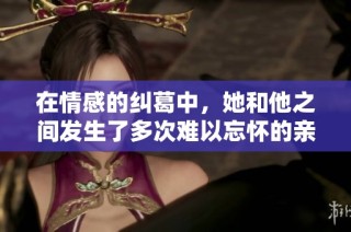 在情感的纠葛中，她和他之间发生了多次难以忘怀的亲密互动
