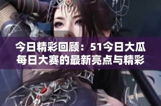 今日精彩回顾：51今日大瓜每日大赛的最新亮点与精彩瞬间总结