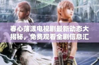 春心荡漾电视剧最新动态大揭秘，免费观看全剧信息汇总推荐