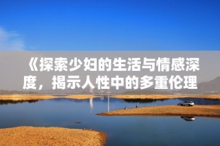 《探索少妇的生活与情感深度，揭示人性中的多重伦理关系》
