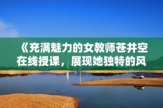《充满魅力的女教师苍井空在线授课，展现她独特的风采与智慧》