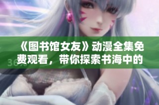 《图书馆女友》动漫全集免费观看，带你探索书海中的浪漫与青春