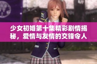 少女初婚第十集精彩剧情揭秘，爱情与友情的交锋令人期待
